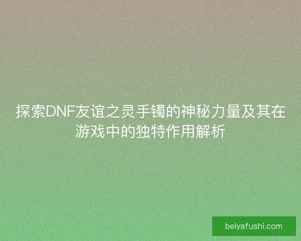 探索DNF友谊之灵手镯的神秘力量及其在游戏中的独特作用解析