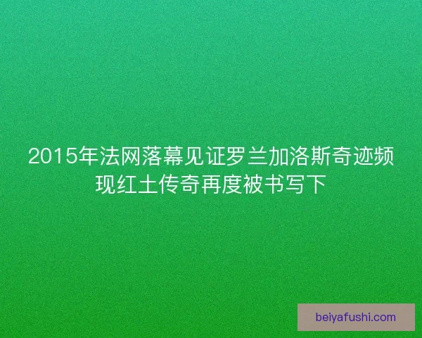 2015年法网落幕见证罗兰加洛斯奇迹频现红土传奇再度被书写下