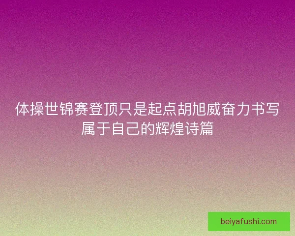体操世锦赛登顶只是起点胡旭威奋力书写属于自己的辉煌诗篇