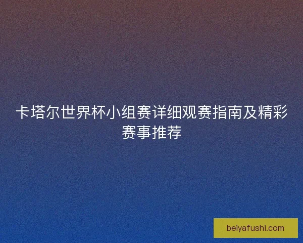 卡塔尔世界杯小组赛详细观赛指南及精彩赛事推荐
