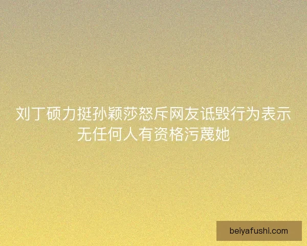 刘丁硕力挺孙颖莎怒斥网友诋毁行为表示无任何人有资格污蔑她