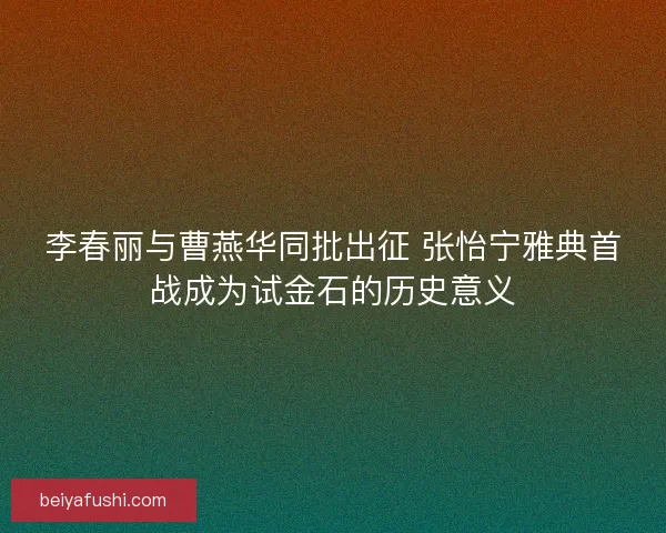 李春丽与曹燕华同批出征 张怡宁雅典首战成为试金石的历史意义