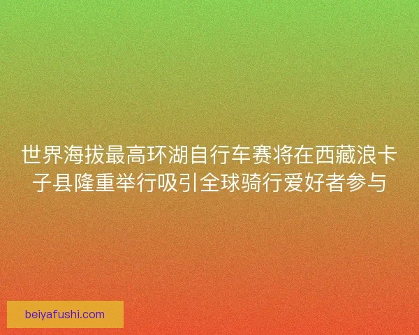 世界海拔最高环湖自行车赛将在西藏浪卡子县隆重举行吸引全球骑行爱好者参与