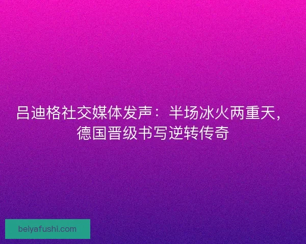 吕迪格社交媒体发声：半场冰火两重天，德国晋级书写逆转传奇