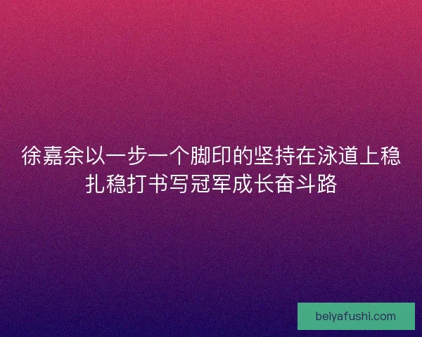徐嘉余以一步一个脚印的坚持在泳道上稳扎稳打书写冠军成长奋斗路