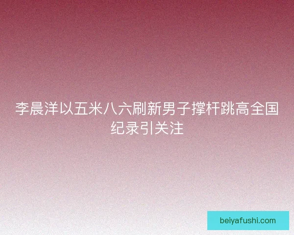 李晨洋以五米八六刷新男子撑杆跳高全国纪录引关注