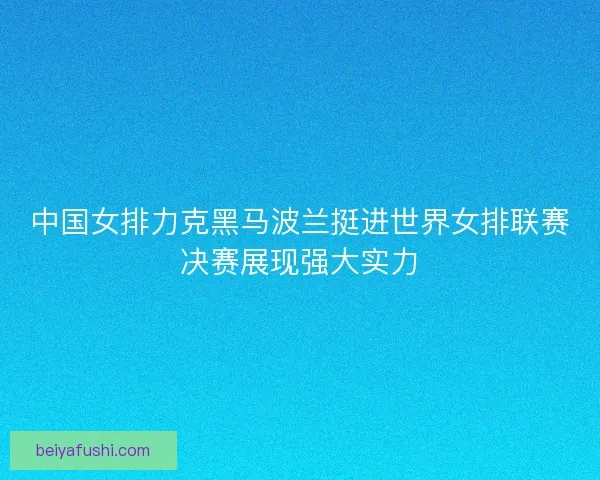 中国女排力克黑马波兰挺进世界女排联赛决赛展现强大实力