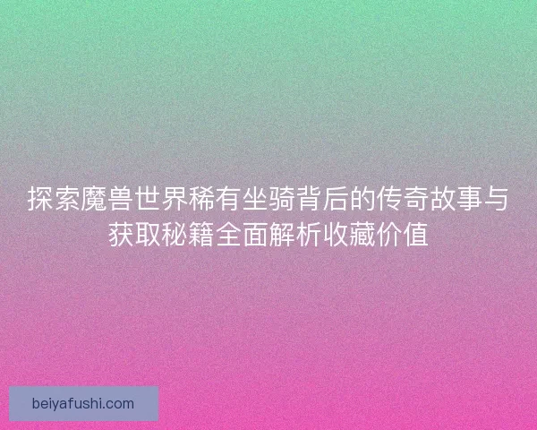 探索魔兽世界稀有坐骑背后的传奇故事与获取秘籍全面解析收藏价值