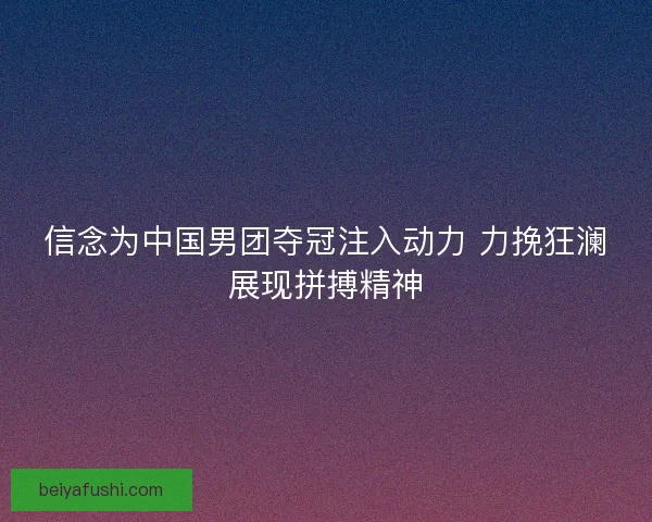 信念为中国男团夺冠注入动力 力挽狂澜展现拼搏精神