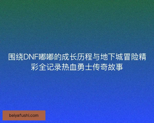 围绕DNF嘟嘟的成长历程与地下城冒险精彩全记录热血勇士传奇故事
