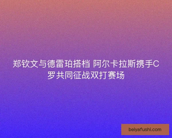 郑钦文与德雷珀搭档 阿尔卡拉斯携手C罗共同征战双打赛场