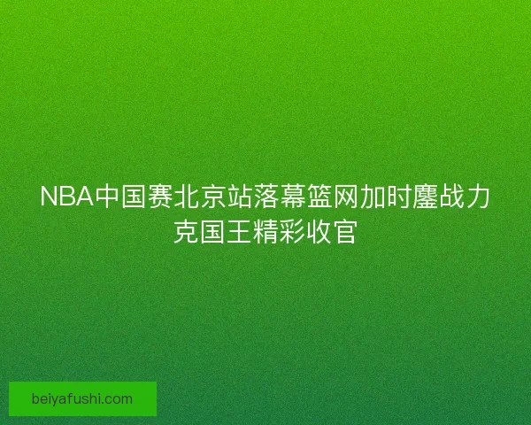 NBA中国赛北京站落幕篮网加时鏖战力克国王精彩收官