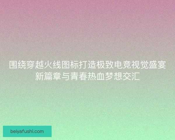 围绕穿越火线图标打造极致电竞视觉盛宴新篇章与青春热血梦想交汇