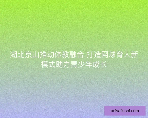湖北京山推动体教融合 打造网球育人新模式助力青少年成长