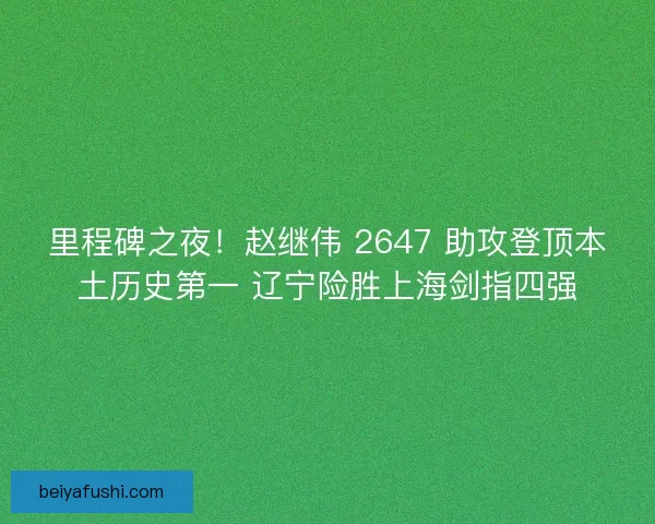里程碑之夜！赵继伟 2647 助攻登顶本土历史第一 辽宁险胜上海剑指四强