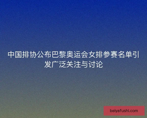 中国排协公布巴黎奥运会女排参赛名单引发广泛关注与讨论