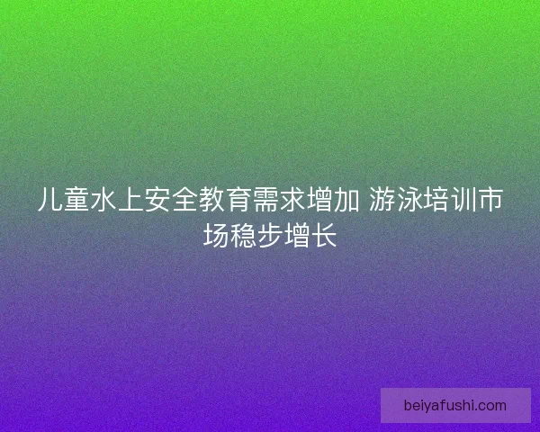 儿童水上安全教育需求增加 游泳培训市场稳步增长