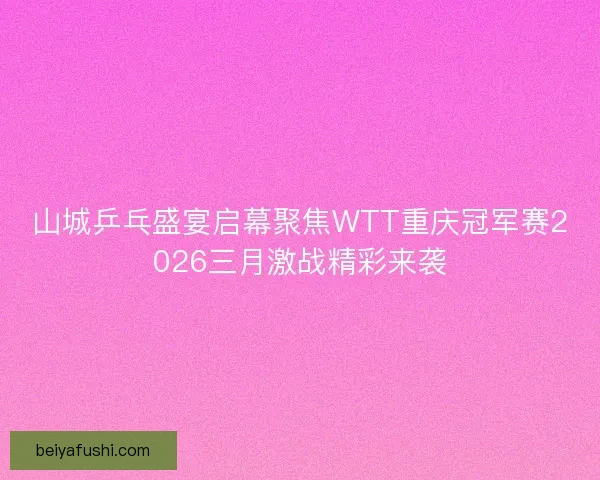 山城乒乓盛宴启幕聚焦WTT重庆冠军赛2026三月激战精彩来袭