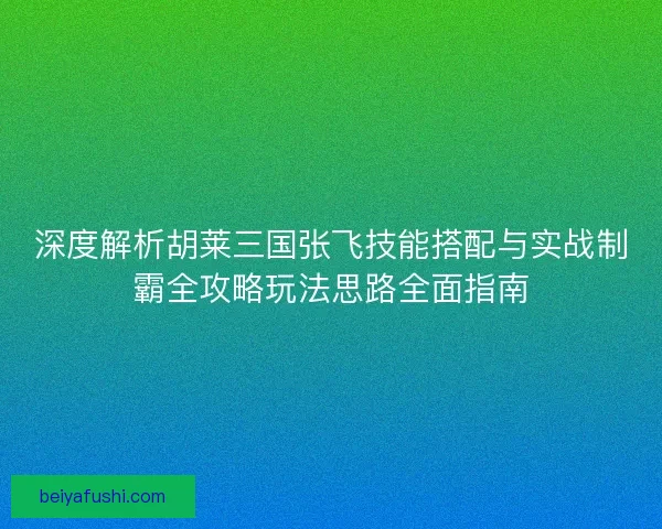 深度解析胡莱三国张飞技能搭配与实战制霸全攻略玩法思路全面指南