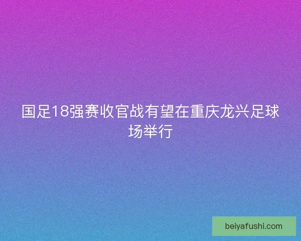 国足18强赛收官战有望在重庆龙兴足球场举行