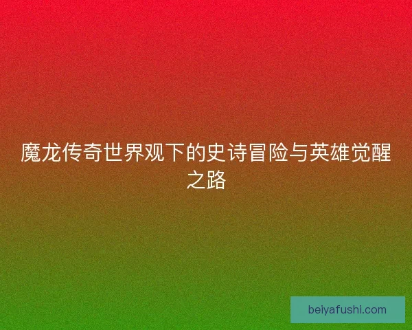 魔龙传奇世界观下的史诗冒险与英雄觉醒之路