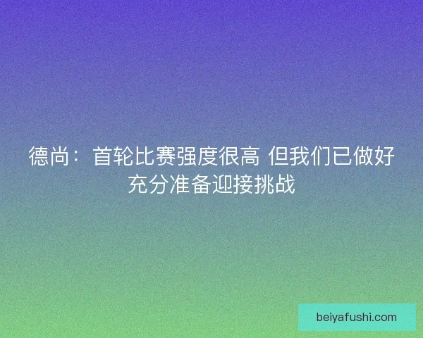 德尚：首轮比赛强度很高 但我们已做好充分准备迎接挑战