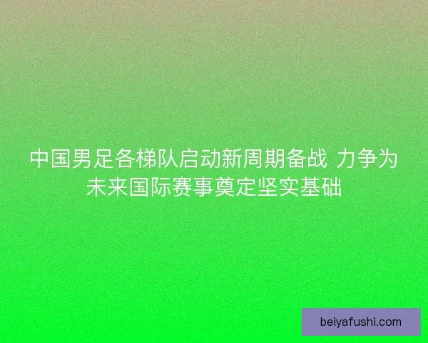 中国男足各梯队启动新周期备战 力争为未来国际赛事奠定坚实基础
